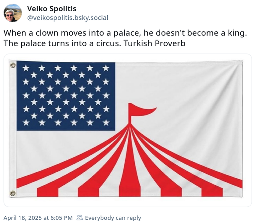 Veiko Spolitis ‪@veikospolitis.bsky.social‬ writes:

When a clown moves into a palace, he doesn't become a king. The palace turns into a circus. Turkish Proverb

Below the text there is an image of the american flag, but the red stripes are forming a Circus tent and on top of them there is a red flag like on a Circus.