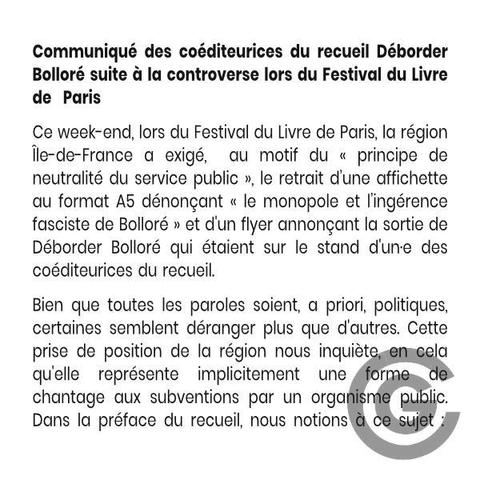 Communiqué des coéditeurices du recueil Déborder Bolloré suite à la controverse lors du Festival du Livre de Paris
Ce week-end, lors du Festival du Livre de Paris, la région Île-de-France a exigé,  au motif du « principe de neutralité du service public », le retrait d’une affichette au format A5 dénonçant « le monopole et l’ingérence fasciste de Bolloré » et d'un flyer annonçant la sortie de Déborder Bolloré qui étaient sur le stand d'un·e des coéditeurices du recueil. 
Bien que toutes les paroles soient, a priori, politiques, certaines semblent déranger plus que d'autres. Cette prise de position de la région nous inquiète, en cela qu'elle représente implicitement une forme de chantage aux subventions par un organisme public. Dans la préface du recueil, nous notions à ce sujet :