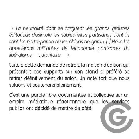  « La neutralité dont se targuent les grands groupes éditoriaux dissimule les subjectivités partisanes dont ils sont les porte-parole ou les chiens de garde. [...] Nous les appellerons militant·es de l'économie, partisan·es du libéralisme autoritaire. »

Suite à cette demande de retrait, la maison d'édition qui présentait ces supports sur son stand a préféré se retirer définitivement du salon. Un acte fort que nous saluons et soutenons pleinement. 

C’est une parole libre, documentée et collective sur un empire médiatique réactionnaire que les services publics ont décidé de mettre de côté.