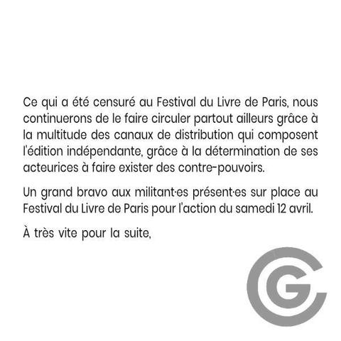 Ce qui a été censuré au Festival du Livre de Paris, nous continuerons de le faire circuler partout ailleurs grâce à la multitude des canaux de distribution qui composent l'édition indépendante, grâce à la détermination de ses acteurices à faire exister des contre-pouvoirs. 
Un grand bravo aux militant·es présent·es sur place au Festival du Livre de Paris pour l'action du samedi 12 avril. 
À très vite pour la suite,