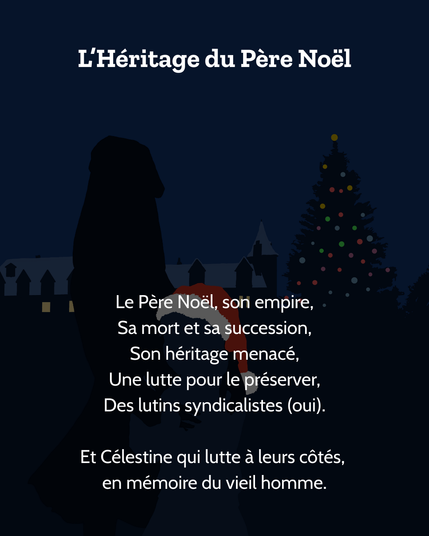 L'Héritage du Père Noël : 

Le Père Noël, son empire,
Sa mort et sa succession,
Son héritage menacé,
Une lutte pour le préserver,
Des lutins syndicalistes (oui).

Et Célestine qui lutte a leurs cotés,
en mémoire du vieil homme.