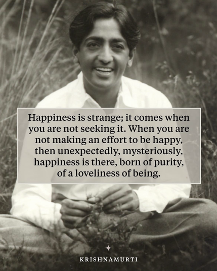 « Le bonheur est étrange ; il vient quand vous ne le cherchez pas. Quand vous ne faites aucun effort pour être heureux, alors, de manière inattendue, mystérieusement, le bonheur est là, né de la pureté, d’une beauté de l’être. »