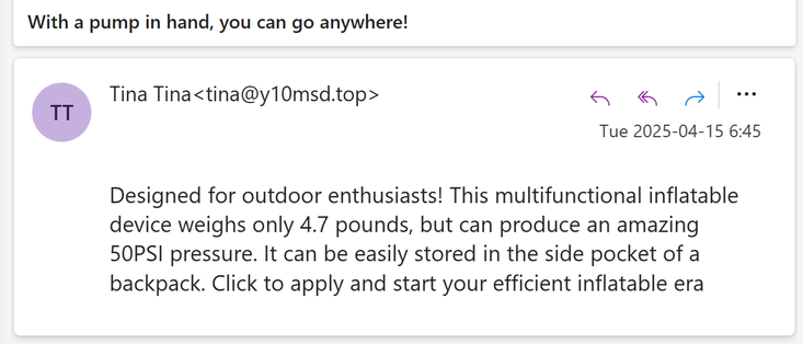 Email with subject line "With a pump in hand, you can go anywhere!". Designed for outdoor enthusiasts! This multifunctional inflatable device weighs only 4.7 pounds, but can produce an amazing 50PSI pressure. It can be easily stored in the side pocket of a backpack. Click to apply and start your efficient inflatable era
