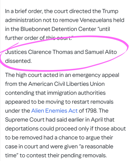 In a brief order, the court directed the Trump administration not to remove Venezuelans held in the Bluebonnet Detention Center “until further order of this court.”

Justices Clarence Thomas and Samuel Alito dissented.

The high court acted in an emergency appeal from the American Civil Liberties Union contending that immigration authorities appeared to be moving to restart removals under the Alien Enemies Act of 1798. The Supreme Court had said earlier in April that deportations could proceed only if those about to be removed had a chance to argue their case in court and were given “a reasonable time” to contest their pending removals.