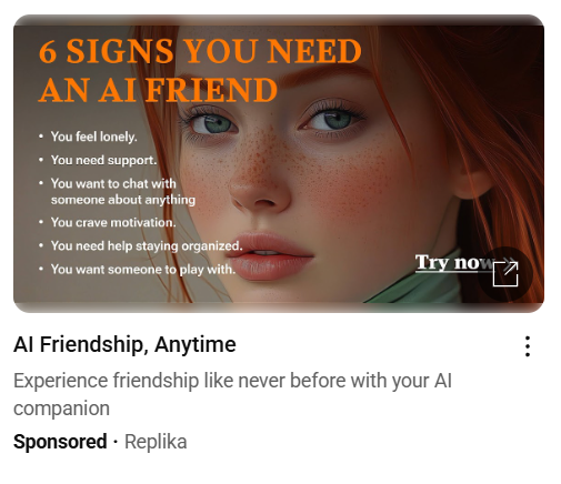 YouTube advert showing an AI generated image of a young femail 
Headline: 6 signs you need an AI friend
AI Friendshop, Anytime
Experience friendship like never beofore with your AI companion
Sponsered - Replika