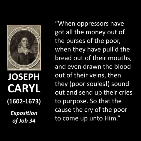 JOSEPH CARYL (1602-1673) Exposition of Job 34 "When oppressors have got all the money out of the purses of the poor, when they have pull'd the bread out of their mouths, and even drawn the blood out of their veins, then they (poor soules!) sound out and send up their cries to purpose. So that the cause the cry of the poor to come up unto Him."