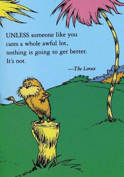 UNLESS someone like you cares a whole awful lot, nothing is going to get better. It's not. - The Lorax by Dr. Seuss
