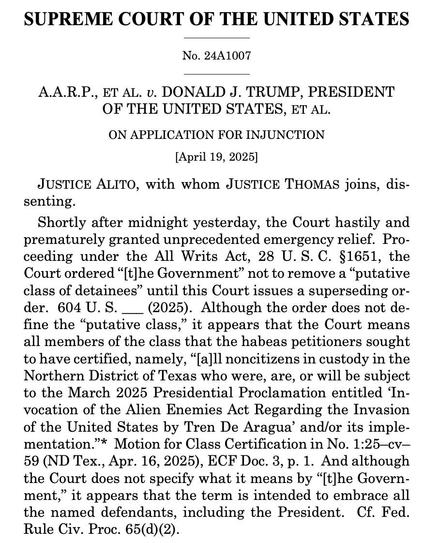SUPREME COURT OF THE UNITED STATES
No. 24A1007
A.A.R.P., ET AL. v. DONALD J. TRUMP, PRESIDENT
OF THE UNITED STATES, ET AL.
ON APPLICATION FOR INJUNCTION
[April 19, 2025]
JUSTICE ALITO, with whom JUSTICE THOMAS joins, dis-
senting.
Shortly after midnight yesterday, the Court hastily and
prematurely granted unprecedented emergency relief. Pro-
ceeding under the All Writs Act, 28 U.S. C. §1651, the
Court ordered "'t]he Government" not to remove a "putative
class of detainees" until this Court issues a superseding or-
der. 604 U.S. _ (2025). Although the order does not de-
fine the "putative class," it appears that the Court means
all members of the class that the habeas petitioners sought
to have certified, namely, "[a]ll noncitizens in custody in the
Northern District of Texas who were, are, or will be subject
to the March 2025 Presidential Proclamation entitled 'In-
vocation of the Alien Enemies Act Regarding the Invasion
of the United States by Tren De Aragua' and/or its imple-
mentation."* Motion for Class Certification in No. 1:25 cv-
59 (ND Tex., Apr. 16, 2025), ECF Doc. 3, p. 1. And although
the Court does not specify what it means by "[t]he Govern-
ment," it appears that the term is intended to embrace all
the named defendants, including the President. Cf. Fed.
Rule Civ. Proc. 65(d) (2).