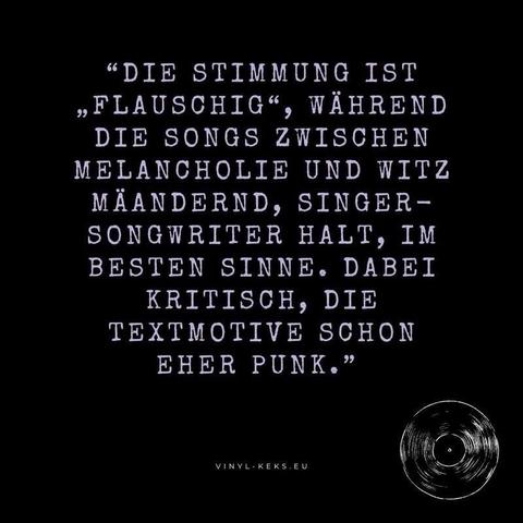 "DIE STIMMUNG IST
"FLAUSCHIG", WÄHREND DIE SONGS ZWISCHEN MELANCHOLIE UND WITZ MÄANDERND, SINGER - SONGWRITER HALT, IM BESTEN SINNE. DABEI KRITISCH, DIE TEXTMOTIVE SCHON EHER PUNK."
VINYL-KEKS.EU