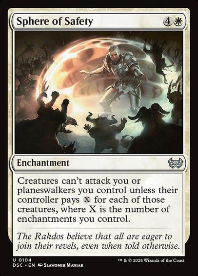 Card Name: Sphere of Safety
Set: Duskmourn: House of Horror Commander
Description: Creatures can't attack you or planeswalkers you control unless their controller pays {X} for each of those creatures, where X is the number of enchantments you control.
Artist: Slawomir Maniak