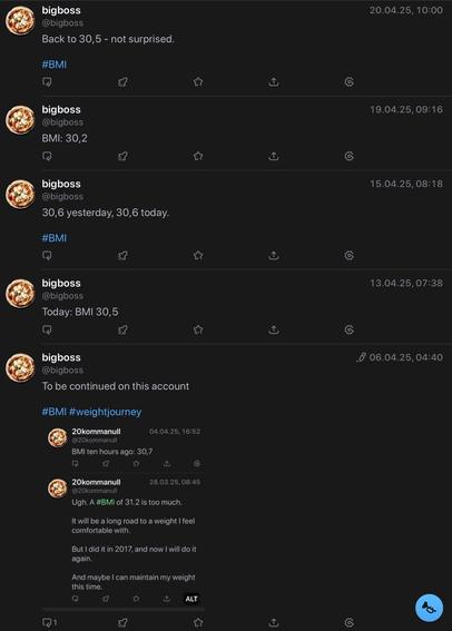 The image shows a series of toots from my former accounts on a dark-themed interface. The toots are focused on my BMI (Body Mass Index) and weight journey.

The first post reads "Back to 30,5 - not surprised." on 20.04.25.
The second post states "BMI: 30,2" on 19.04.25.
The third post reads "30,6 yesterday, 30,6 today." on 15.04.25.
The fourth post says "Today: BMI 30,5" on 13.04.25.
The fifth post states "To be continued on this account" on 06.04.25.
The first post from the elder account reads "BMI ten hours ago: 30,7" on 04.04.25.
The second post states "Ugh. A BMI of 31,2 is too much. It will be a long road to a weight I feel comfortable with. But I did it in 2017, and now I will do it again. And maybe I can maintain my weight this time." on 28.03.25.

Based by alt text provided by @altbot, generated privately and locally using Ovis2-8B

🌱 Energy used: 0.619 Wh