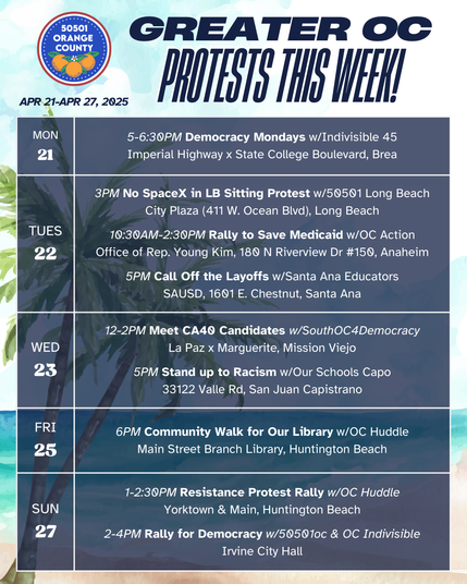 Greater Orange County CA Protests This Week (April 21-April 27, 2025) 

MON 4/21 
5-6:30PM Democracy Mondays w/Indivisible 45 
Imperial Highway x State College Boulevard, Brea 

TUES 4/22 
3PM No SpaceX in LB Sitting Protest w/50501 Long Beach 
City Plaza (411 W. Ocean Blvd), Long Beach 

TUES 4/22 
10:30AM-2:30PM Rally to Save Medicaid w/OC Action 
Office of Rep. Young Kim, 180 N Riverview Dr #150, Anaheim 

TUES 4/22 
5PM Call Off the Layoffs w/Santa Ana Educators 
SAUSD, 1601 E. Chestnut, Santa Ana 

WED 4/23 
12-2PM Meet CA40 Candidates w/SouthOC4Democracy 
La Paz x Marguerite, Mission Viejo 

WED 4/23 
5PM Stand up to Racism w/Our Schools Capo 
33122 Valle Rd, San Juan Capistrano 

FRI 4/25 
6PM Community Walk for Our Library w/OC Huddle 
Main Street Branch Library, Huntington Beach 

SUN 4/27 
1-2:30PM Resistance Protest Rally w/OC Huddle 
Yorktown & Main, Huntington Beach 

SUN 4/27 
2-4PM Rally for Democracy w/50501oc & OC Indivisible 
Irvine City Hall 