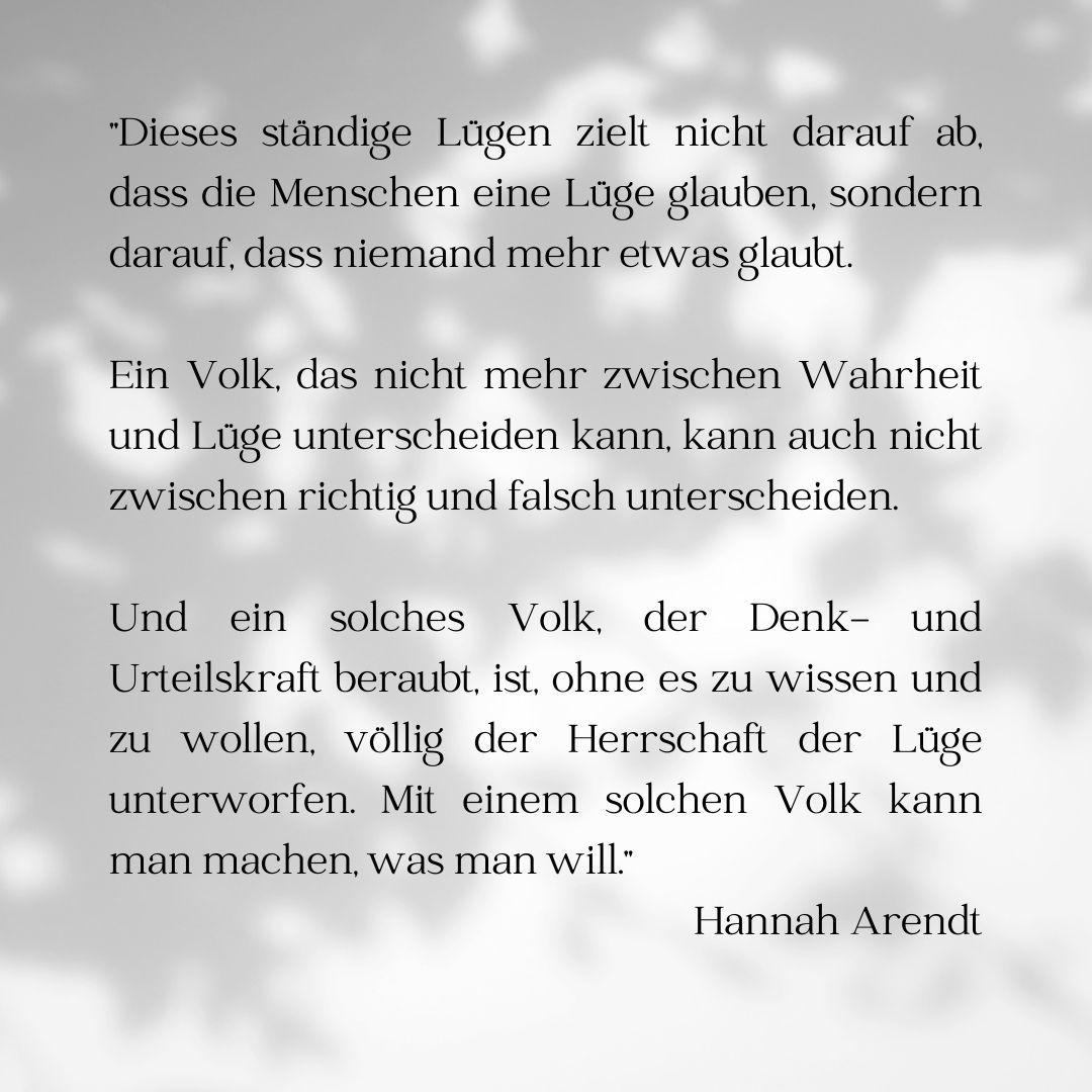 "Dieses ständige Lügen zielt nicht darauf ab, dass die Menschen eine Lüge glauben, sondern darauf, dass niemand mehr etwas glaubt.

Ein Volk, das nicht mehr zwischen Wahrheit und Lüge unterscheiden kann, kann auch nicht zwischen richtig und falsch unterscheiden.

Und ein solches Volk, der Denk- und Urteilskraft beraubt, ist, ohne es zu wissen und zu wollen, völlig der Herrschaft der Lüge unterworfen. Mit einem solchen Volk kann man machen, was man will."

Hannah Arendt