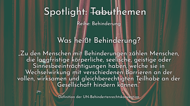 Spotlight: Tabuthemen

Reihe: Behinderung

Was heißt Behinderung?

„Zu den Menschen mit Behinderungen zählen Menschen, die langfristige körperliche, seelische, geistige oder Sinnesbeeinträchtigungen haben, welche sie in Wechselwirkung mit verschiedenen Barrieren an der vollen, wirksamen und gleichberechtigten Teilhabe an der Gesellschaft hindern können.“

Definition der UN-Behindertenrechtskonvention