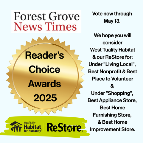 BEST in Forest Grove and our surrounding area for the 2025 Reader's Choice Awards by the Forest Grove News Times.
Vote now through May 13.
We hope you will consider West Tuality Habitat and our ReStore for:
Under "Living Local", Best Nonprofit & Best Place to Volunteer
&
Under "Shopping", Best Appliance Store, Best Home Furnishing Store, & Best Home Improvement Store. 