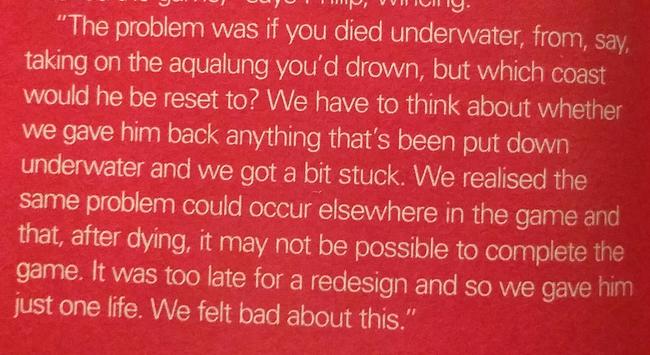 “The problem was if you died underwater, from, Say,
taking on the aqualung you'd drown, but which coast
would he be reset to? We have to think about whether
we gave him back anything that’s been put down
underwater and we got a bit stuck. We realised the
same problem could occur elsewhere in the game and
that, after dying, it May not be possible to complete the
game. It was too late for a redesign and so we gave him
just one life. We felt bad about this.”