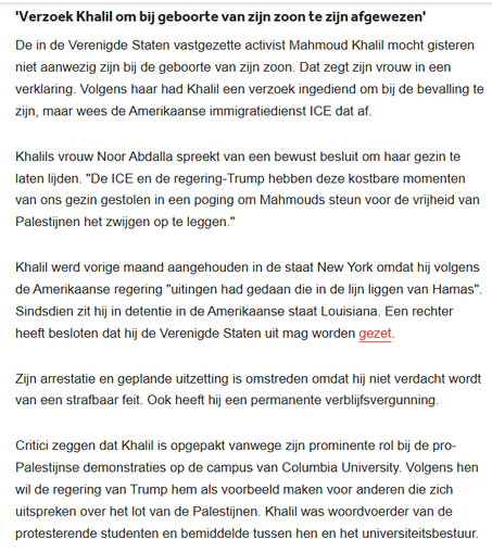 textshot:
'Verzoek Khalil om bij geboorte van zijn zoon te zijn afgewezen'
"De in de Verenigde Staten vastgezette activist Mahmoud Khalil mocht gisteren niet aanwezig zijn bij de geboorte van zijn zoon. Dat zegt zijn vrouw in een verklaring. Volgens haar had Khalil een verzoek ingediend om bij de bevalling te zijn, maar wees de Amerikaanse immigratiedienst ICE dat af.

Khalils vrouw Noor Abdalla spreekt van een bewust besluit om haar gezin te laten lijden. "De ICE en de regering-Trump hebben deze kostbare momenten van ons gezin gestolen in een poging om Mahmouds steun voor de vrijheid van Palestijnen het zwijgen op te leggen."

Khalil werd vorige maand aangehouden in de staat New York omdat hij volgens de Amerikaanse regering "uitingen had gedaan die in de lijn liggen van Hamas". Sindsdien zit hij in detentie in de Amerikaanse staat Louisiana. Een rechter heeft besloten dat hij de Verenigde Staten uit mag worden gezet.

Zijn arrestatie en geplande uitzetting is omstreden omdat hij niet verdacht wordt van een strafbaar feit. Ook heeft hij een permanente verblijfsvergunning.

Critici zeggen dat Khalil is opgepakt vanwege zijn prominente rol bij de pro-Palestijnse demonstraties op de campus van Columbia University. Volgens hen wil de regering van Trump hem als voorbeeld maken voor anderen die zich uitspreken over het lot van de Palestijnen. Khalil was woordvoerder van de protesterende studenten en bemiddelde tussen hen en het universiteitsbestuur."