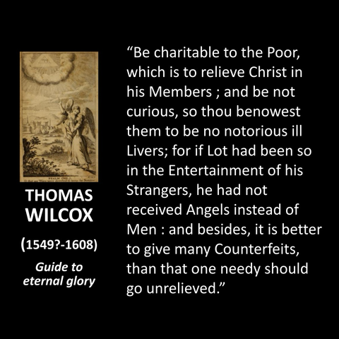 THOMAS WILCOX (15497-1608) Guide to eternal glory "Be charitable to the Poor, which is to relieve Christ in his Members; and be not curious, so thou benowest them to be no notorious ill Livers; for if Lot had been so in the Entertainment of his Strangers, he had not received Angels instead of Men: and besides, it is better to give many Counterfeits, than that one needy should go unrelieved."