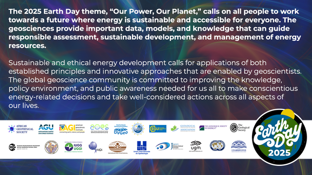 The 2025 Earth Day theme, “Our Power, Our Planet,” calls on all people to work towards a future where energy is sustainable and accessible for everyone. The geosciences provide important data, models, and knowledge that can guide responsible assessment, sustainable development, and management of energy resources.
 
Sustainable and ethical energy development calls for applications of both established principles and innovative approaches that are enabled by geoscientists. The global geoscience community is committed to improving the knowledge, policy environment, and public awareness needed for us all to make conscientious energy-related decisions and take well-considered actions across all aspects of our lives.