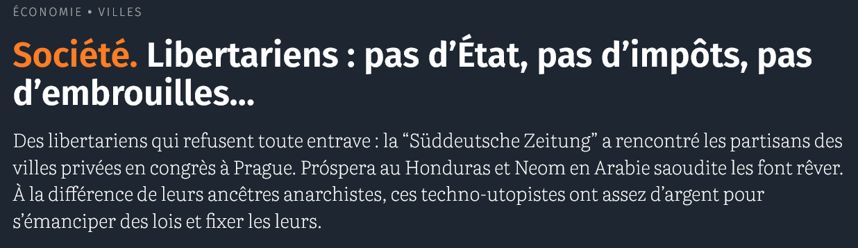 Économie Villes 

Société. Libertariens : pas d’État, pas d’impôts, pas d’embrouilles…

Des libertariens qui refusent toute entrave : la “Süddeutsche Zeitung” a rencontré les partisans des villes privées en congrès à Prague. Próspera au Honduras et Neom en Arabie saoudite les font rêver. À la différence de leurs ancêtres anarchistes, ces techno-utopistes ont assez d’argent pour s’émanciper des lois et fixer les leurs.

date : 2025
source : courrier international