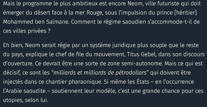 le programme le plus ambitieux est encore Neom, ville futuriste qui doit émerger du désert face à la mer Rouge, sous l’impulsion du prince [héritier] Mohammed ben Salmane. Comment le régime saoudien s’accommode-t-il de ces villes privées ?

Eh bien, Neom serait régie par un système juridique plus souple que le reste du pays, explique le chef de file du mouvement, Titus Gebel, dans son discours d’ouverture. Ce devrait être une sorte de zone semi-autonome. Mais ce qui est décisif, ce sont les “milliards et milliards de pétrodollars” qui doivent être injectés dans ce chantier pharaonique. Si même les États – en l’occurrence l’Arabie saoudite – soutiennent leur modèle, c’est une grande chance pour ces utopies, selon lui.

source : courrier international