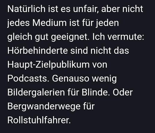 Screenshot mit Auszug aus einer Unterhaltung, Text: "Natürlich ist es unfair, aber nicht
jedes Medium ist für jeden
gleich gut geeignet. Ich vermute:
Hörbehinderte sind nicht das
Haupt-Zielpublikum von
Podcasts. Genauso wenig
Bildergalerien für Blinde. Oder
Bergwanderwege für
Rollstuhlfahrer."
