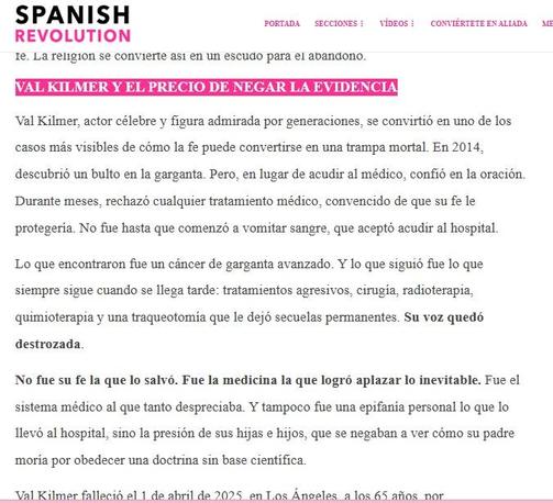 VAL KILMER Y EL PRECIO DE NEGAR LA EVIDENCIA
Val Kilmer, actor célebre y figura admirada por generaciones, se convirtió en uno de los casos más visibles de cómo la fe puede convertirse en una trampa mortal. En 2014, descubrió un bulto en la garganta. Pero, en lugar de acudir al médico, confió en la oración. Durante meses, rechazó cualquier tratamiento médico, convencido de que su fe le protegería. No fue hasta que comenzó a vomitar sangre, que aceptó acudir al hospital.

Lo que encontraron fue un cáncer de garganta avanzado. Y lo que siguió fue lo que siempre sigue cuando se llega tarde: tratamientos agresivos, cirugía, radioterapia, quimioterapia y una traqueotomía que le dejó secuelas permanentes. Su voz quedó destrozada.

No fue su fe la que lo salvó. Fue la medicina la que logró aplazar lo inevitable. Fue el sistema médico al que tanto despreciaba. Y tampoco fue una epifanía personal lo que lo llevó al hospital, sino la presión de sus hijas e hijos, que se negaban a ver cómo su padre moría por obedecer una doctrina sin base científica.