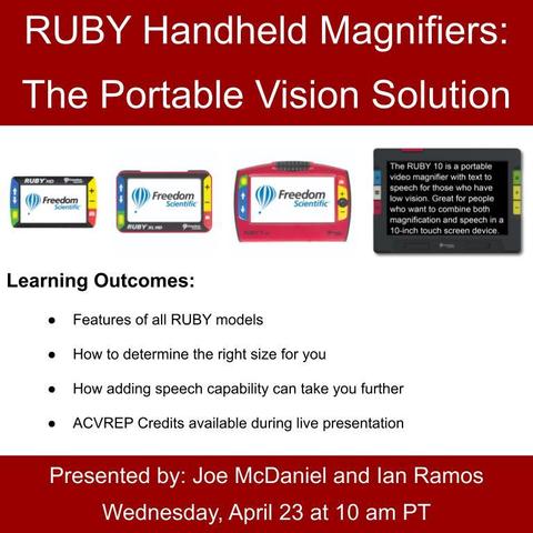 Title: RUBY Handheld Magnifiers: The Portable Vision Solution. Pictured, row of RUBY video magnifiers, left to right; RUBY HD, RUBY XL HD, RUBY 7 HD, RUBY 10. Learning outcomes; Features of all RUBY models, How to determine the right size for you, How adding speech capability can take you further. ACVREP credits available. Presented by: Joe and Ian on Wednesday, April 23 at 10 am PT