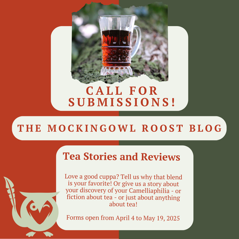Split background - fire engine red and army green - clear cup of tea sitting on a log at the top center - Call for Submissions! The MockingOwl Roost Blog. Tea Stories and Reviews - Love a good cuppa? Tell us why that blend is your favorite! Or give us a story about discovery of Camelliaphilia - or fiction about tea - or just about anything about tea! Forms open from April 4 to May 19, 2025