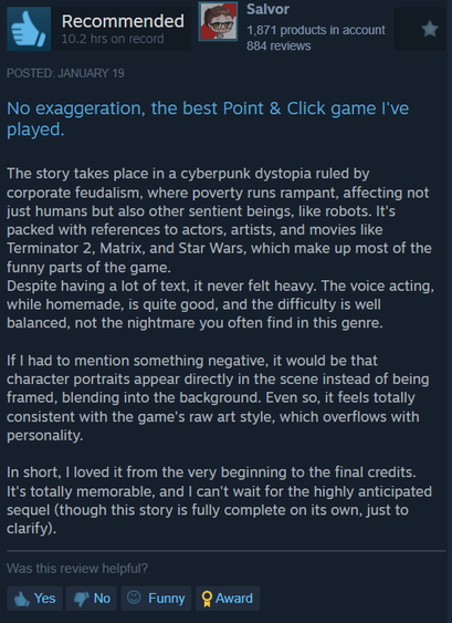 

No exaggeration, the best Point & Click game I've
played.

The story takes place in a cyberpunk dystopia ruled by
corporate feudalism, where poverty runs rampant, affecting not
just humans but also other sentient beings, like robots. It's
packed with references to actors, artists, and movies like
Terminator 2, Matrix, and Star Wars, which make up most of the
funny parts of the game.

Despite having a lot of text, it never felt heavy. The voice acting,
while homemade, is quite good, and the difficulty is well
balanced, not the nightmare you often find in this genre.

If I had to mention something negative, it would be that
character portraits appear directly in the scene instead of being
framed, blending into the background. Even so, it feels totally
consistent with the game's raw art style, which overflows with
personality.

In short, | loved it from the very beginning to the final credits.
It's totally memorable, and | can't wait for the highly anticipated
sequel (though this story is fully complete on its own, just to
clarify).

Was this review helpful?

& Yes No © Funny QAward
