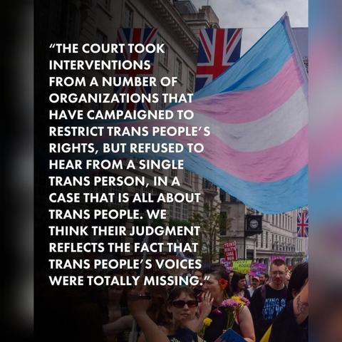 Photo taken at a trans rights protest, with a trans flag displayed prominently. The caption is a quote relating to the recent supreme court ruling on the definition of a woman:-

"THE COURT TOOK INTERVENTIONS FROM A NUMBER OF ORGANIZATIONS THAT HAVE CAMPAIGNED TO RESTRICT TRANS PEOPLE'S RIGHTS, BUT REFUSED TO HEAR FROM A SINGLE TRANS PERSON, IN A CASE THAT IS ALL ABOUT TRANS PEOPLE. WE THINK THEIR JUDGMENT REFLECTS THE FACT THAT TRANS PEOPLE'S VOICES WERE TOTALLY MISSING."