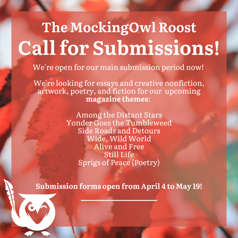 Red leaves in background, red text box over top - The MockingOwl Roost - Call for Submissions! We're open for our main submission period now! We're looking for essays and creative nonfiction, artwork, poetry, and fiction for our upcoming magazine themes: Among the Distant Stars, Yonder Goes the Tumbleweed, Side Roads and Detours, Wide Wild World, Alive and Free, Still Life, Sprigs of Peace (Poetry) - Submission forms open from April 4 to May 19!