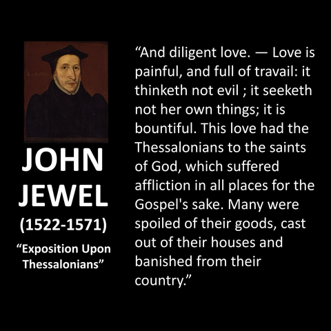 JOHN JEWEL (1522-1571) "Exposition Upon Thessalonians" "And diligent love. — Love is painful, and full of travail: it thinketh not evil; it seeketh not her own things; it is bountiful. This love had the Thessalonians to the saints of God, which suffered affliction in all places for the Gospel's sake. Many were spoiled of their goods, cast out of their houses and banished from their country."