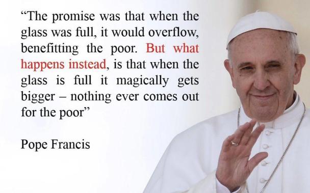 A photo of the late Pope Francis.

Next to the photo, the following text is written: "The promise was that when the glass was full, it would overflow, benefiting the poor. What happens instead is that when the glass is full, it magically gets bigger – nothing ever comes out for the poor."