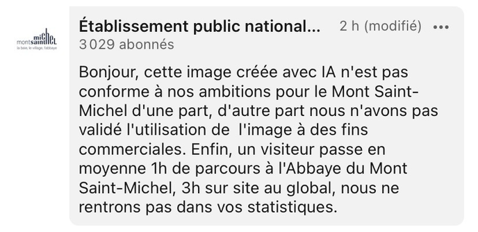 commentaire sous le post de P-É Stérin par l’établissement public national du Mont Saint-Michel:  Bonjour, cette image créée avec IA n'est pas conforme à nos ambitions pour le Mont Saint-Michel d'une part, d'autre part nous n'avons pas validé l'utilisation de  l'image à des fins commerciales. Enfin, un visiteur passe en moyenne 1h de parcours à l'Abbaye du Mont Saint-Michel, 3h sur site au global, nous ne rentrons pas dans vos statistiques. 