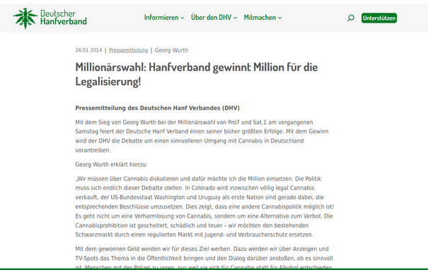 26.01.2014
|

Pressemitteilung
|

Georg Wurth

Millionärswahl: Hanfverband gewinnt Million für die Legalisierung!
Pressemitteilung des Deutschen Hanf Verbandes (DHV)

Mit dem Sieg von Georg Wurth bei der Millionärswahl von Pro7 und Sat.1 am vergangenen Samstag feiert der Deutsche Hanf Verband einen seiner bisher größten Erfolge. Mit dem Gewinn wird der DHV die Debatte um einen sinnvolleren Umgang mit Cannabis in Deutschland vorantreiben.

Georg Wurth erklärt hierzu:

„Wir müssen über Cannabis diskutieren und dafür möchte ich die Million einsetzen. Die Politik muss sich endlich dieser Debatte stellen. In Colorado wird inzwischen völlig legal Cannabis verkauft, der US-Bundesstaat Washington und Uruguay als erste Nation sind gerade dabei, die entsprechenden Beschlüsse umzusetzen. Dies zeigt, dass eine andere Cannabispolitik möglich ist! Es geht nicht um eine Verharmlosung von Cannabis, sondern um eine Alternative zum Verbot. Die Cannabisprohibition ist gescheitert, schädlich und teuer – wir möchten den bestehenden Schwarzmarkt durch einen regulierten Markt mit Jugend- und Verbraucherschutz ersetzen.
