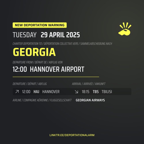 New Deportation Warning
TUESDAY 29 APRIL 2025

Charter Deportation to / Déportation collective vers / Sammelabschiebung nach
GEORGIA

Departure from / Départ de / Abflug von
12:00 HANNOVER AIRPORT

Departure / Départ / Abflug
↗ 12:00 HAJ KARLSRUHE

Arrival / Arrivé / Ankunft
↘ 18:15 TBS TBILISI

Airline / Compagnie aérienne / Fluggesellschaft
GEORHIAN AIRWAYS

DEPORTATIONALARM