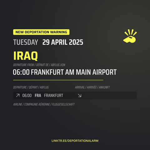 New Deportation Warning
TUESDAY 29 APRIL 2025

Charter Deportation to / Déportation collective vers / Sammelabschiebung nach
IRAQ

Departure from / Départ de / Abflug von
06:00 FRANKFURT RHEIN MAIN AIRPORT

Departure / Départ / Abflug
↗ 06:00 FRA FRANKFURT

Arrival / Arrivé / Ankunft
↘ 

Airline / Compagnie aérienne / Fluggesellschaft


DEPORTATIONALARM