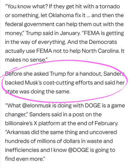 Before she asked Trump for a handout, Sanders backed Musk’s cost-cutting efforts and said her state was doing the same.

“What @elonmusk is doing with DOGE is a game changer,” Sanders said in a post on the billionaire’s X platform at the end of February. “Arkansas did the same thing and uncovered hundreds of millions of dollars in waste and inefficiencies and I know @DOGE is going to find even more.”