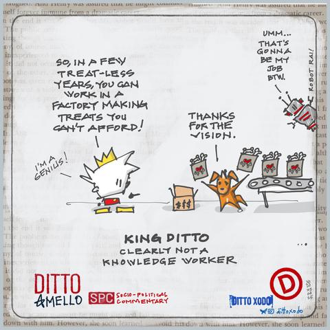 Ditto: So in a few treat-less years, you can work in a factory making treats you can’t afford!!

I’m a genius! 


Mello is seen juggling bags of treats, boxing them up as they shoot off a conveyor belt in factory:

Mello: Thanks for the vision. 


A robot (Robot Rai) pokes his head into frame - Umm. That’s gonna be my job. 


Captions: 

King Ditto

Clearly not a knowledge worker. 


Ditto & Mello
SPC socio political commentary

23
04
25

xodo