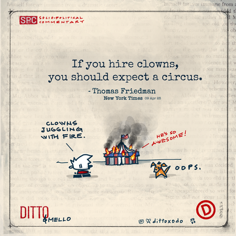 Cartoon

“If you hire clowns, expect a circus.” 

- Thomas Friedman, NY Times


Ditto: Clowns juggling fire. 


Red white and blue circus tent with US flag in flames with big black smoke.


From inside the tent in red words:

He’s so awesome!
Long live our leader! 

Mello: oops. 

Ditto & Mello


XO
DO

19
04
25