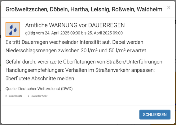 Großweitzschen, Döbeln, Hartha, Leisnig, Roßwein, Waldheim
Amtliche WARNUNG vor DAUERREGEN
Amtliche WARNUNG vor DAUERREGEN

gültig vom 24. April 2025 09:00 bis 25. April 2025 09:00

Es tritt Dauerregen wechselnder Intensität auf. Dabei werden Niederschlagsmengen zwischen 30 l/m² und 50 l/m² erwartet.

Gefahr durch: vereinzelte Überflutungen von Straßen/Unterführungen. Handlungsempfehlungen: Verhalten im Straßenverkehr anpassen; überflutete Abschnitte meiden

Quelle: Deutscher Wetterdienst (DWD)

