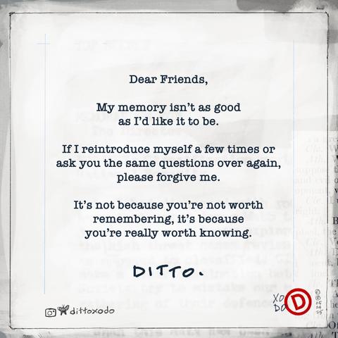 Simple typewriter text on painterly background. Text reads: 

Dear friends,

My memory isn't as good as I'd like it to be. 

If I reintroduce myself a few times or ask you the same questions over again, please forgive me. 

It's not because your not worth remembering, it's because you're really worth knowing. 

- Ditto

XODO
05
04
25

@dittoxodo IG bluesky mastodon