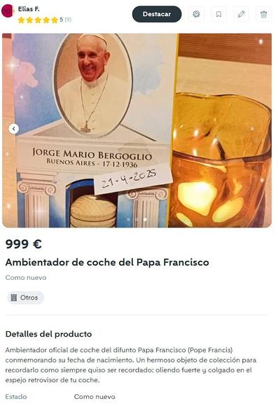 999 €

Ambientador de coche del Papa Francisco

Como nuevo


Detalles del producto

Ambientador oficial de coche del difunto Papa Francisco (Pope Francis) conmemorando su fecha de nacimiento. Un hermoso objeto de colección para recordarlo como siempre quiso ser recordado: oliendo fuerte y colgado en el espejo retrovisor de tu coche.