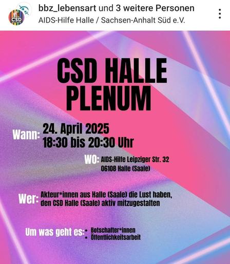Diese Grafik kündigt das **CSD Halle Plenum** an:

**Wann:**  
🗓 **24. April 2025**  
🕡 **18:30 bis 20:30 Uhr**

**Wo:**  
🏠 **AIDS-Hilfe Halle**  
📍 **Leipziger Str. 32, 06108 Halle (Saale)**

**Wer:**  
Engagierte **Akteur*innen aus Halle (Saale)**, die den **CSD Halle (Saale)** aktiv mitgestalten möchten.

**Um was geht es:**  
- **Botschafter*innen**  
- **Öffentlichkeitsarbeit**