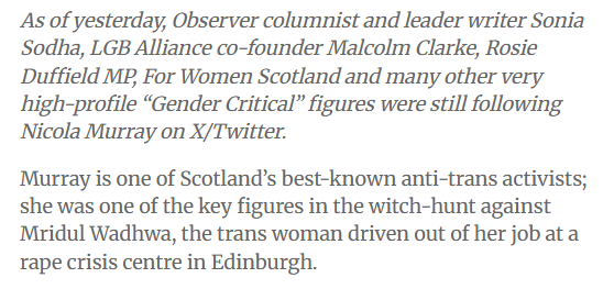 As of yesterday, Observer columnist and leader writer Sonia
Sodha, LGB Alliance co-founder Malcolm Clarke, Rosie
Duffield ME, For Women Scotland and many other very
high-profile “Gender Critical” figures were still following
Nicola Murray on X/Twitter.

Murray is one of Scotland's best-known anti-trans activists;
she was one of the key figures in the witch-hunt against
Mridul Wadhwa, the trans woman driven out of her job at a
rape crisis centre in Edinburgh.
