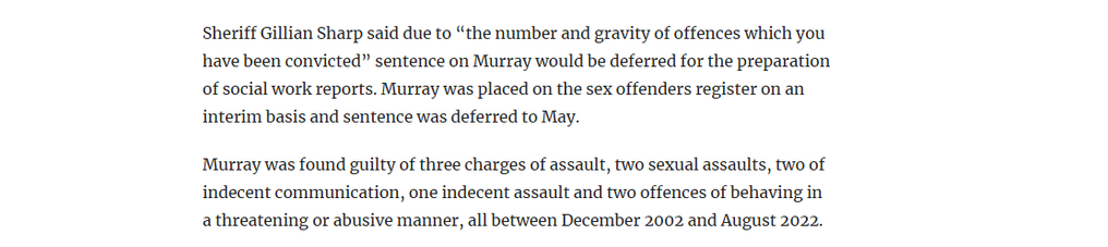 Sheriff Gillian Sharp said due to “the number and gravity of offences which you
have been convicted” sentence on Murray would be deferred for the preparation
of social work reports. Murray was placed on the sex offenders register on an
interim basis and sentence was deferred to May.

Murray was found guilty of three charges of assault, two sexual assaults, two of
indecent communication, one indecent assault and two offences of behaving in
a threatening or abusive manner, all between December 2002 and August 2022.
