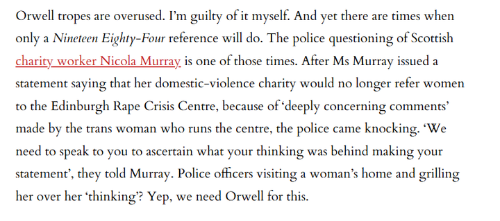 Orwell tropes are overused. I'm guilty of it myself. And yet there are times when
only a Nineteen Eighty-Four reference will do. The police questioning of Scottish
charity worker Nicola Murray, is one of those times. After Ms Murray issued a
statement saying that her domestic-violence charity would no longer refer women
to the Edinburgh Rape Crisis Centre, because of ‘deeply concerning comments’
made by the trans woman who runs the centre, the police came knocking. ‘We
need to speak to you to ascertain what your thinking was behind making your
statement’, they told Murray. Police officers visiting a woman’s home and grilling
her over her ‘thinking’? Yep, we need Orwell for this.

