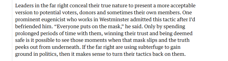 Leaders in the far right conceal their true nature to present a more acceptable
version to potential voters, donors and sometimes their own members. One
prominent eugenicist who works in Westminster admitted this tactic after I'd
befriended him. “Everyone puts on the mask,” he said. Only by spending
prolonged periods of time with them, winning their trust and being deemed
safe is it possible to see those moments when that mask slips and the truth
peeks out from underneath. If the far right are using subterfuge to gain
ground in politics, then it makes sense to turn their tactics back on them.

