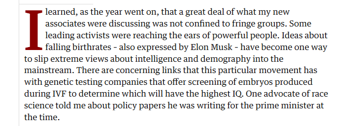 learned, as the year went on, that a great deal of what my new

associates were discussing was not confined to fringe groups. Some

leading activists were reaching the ears of powerful people. Ideas about

falling birthrates - also expressed by Elon Musk - have become one way
to slip extreme views about intelligence and demography into the
‘mainstream. There are concerning links that this particular movement has
with genetic testing companies that offer screening of embryos produced
during IVF to determine which will have the highest IQ. One advocate of race
science told me about policy papers he was writing for the prime minister at
the time.
